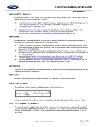 ENGINEERING MATERIAL SPECIFICATION
WSS-M99P9999-A1
Copyright © 2016, Ford Global Technologies, LLC Page 41 of 45
REPRODUCTIVE TOXICANTS:
Substances /mixtures or other agents which may affect male or female fertility, cause damage to the unborn or
newborn child, or provoke miscarriage, including:
1) Any chemical known to the State of California to cause reproductive harm or birth defects, pursuant to
The Safe Drinking Water and Toxic Enforcement Act of 1986 ("Proposition 65")
http://www.oehha.ca.gov/prop65.html.
2) Substances/mixtures classified as Category 1, 2 or 3 due to adverse effects on fertility, or their
developmental toxicity under the provisions of the EC CLP Regulation 1272/2008
http://ec.europa.eu/enterprise/sectors/chemicals/documents/classification/index_en.htm
SENSITIZERS:
Substances which have been identified as confirmed or potential sensitizers by animal experimentation or
human experience include but are not limited to chemicals which:
1) Cause a "substantial proportion of exposed people or animals to develop an allergic reaction in normal
tissue after repeated exposure to the chemical" (refer to Occupational Safety and Health Administration
Standard, 29 CFR 1910.1200).
2) Cause on "normal living tissue through an allergic or photodynamic process a hypersensitivity which
becomes evident on reapplication of the same substance" (refer to Federal Hazardous Substances Act
16 CFR 1500.3(b) (9).
3) Are classified as inhalation or contact sensitizers under the provisions of the EC CLP Regulation
1272/2008 (http://ec.europa.eu/enterprise/sectors/chemicals/documents/classification/index_en.htm)
4) Are classified as such according to the World Health Organization “criteria for classification of skin and
airway sensitizing substances in the work and general environments" (1996).
SERVICE KITS
Service Kits are post-production service parts/materials necessary for vehicle maintenance or repair that are
packaged for customer convenience.
SUBSTANCE:
The basic chemical or chemical compound listed in this Standard, e.g., lead or lead sulfide.
STATISTICAL AVERAGE:
The statistical average is determined by calculating the arithmetic mean:
where, n represents the number of measurements (observations) and x represents the measured values.
TOXICOLOGY NUMBER (TOX NUMBER):
A unique worldwide six-digit number issued at the beginning of the material review process upon receipt of
product chemistry and MSDS for (production, non-production, and post-production) materials, and hazardous
articles. It alone does not indicate if a product has received Comprehensive Material Clearance for use at
any facility.
 