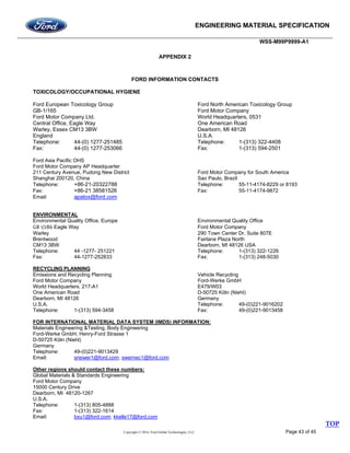 ENGINEERING MATERIAL SPECIFICATION
WSS-M99P9999-A1
Copyright © 2016, Ford Global Technologies, LLC Page 43 of 45
APPENDIX 2
FORD INFORMATION CONTACTS
TOXICOLOGY/OCCUPATIONAL HYGIENE
Ford European Toxicology Group Ford North American Toxicology Group
GB-1/165 Ford Motor Company
Ford Motor Company Ltd. World Headquarters, 0531
Central Office, Eagle Way One American Road
Warley, Essex CM13 3BW Dearborn, MI 48126
England U.S.A.
Telephone: 44-(0) 1277-251485 Telephone: 1-(313) 322-4408
Fax: 44-(0) 1277-253066 Fax: 1-(313) 594-2501
Ford Asia Pacific OHS
Ford Motor Company AP Headquarter
211 Century Avenue, Pudong New District Ford Motor Company for South America
Shanghai 200120, China Sao Paulo, Brazil
Telephone: +86-21-20322788 Telephone: 55-11-4174-8229 or 8193
Fax: +86-21 38581526 Fax: 55-11-4174-9872
Email: apatox@ford.com
ENVIRONMENTAL
Environmental Quality Office, Europe Environmental Quality Office
GB 1/286 Eagle Way Ford Motor Company
Warley 290 Town Center Dr. Suite 807E
Brentwood Fairlane Plaza North
CM13 3BW Dearborn, MI 48126 USA
Telephone: 44 -1277- 251221 Telephone: 1-(313) 322-1226
Fax: 44-1277-252833 Fax: 1-(313) 248-5030
RECYCLING PLANNING
Emissions and Recycling Planning Vehicle Recycling
Ford Motor Company Ford-Werke GmbH
World Headquarters, 217-A1 E479/W03
One American Road D-50725 Köln (Niehl)
Dearborn, MI 48126 Germany
U.S.A. Telephone: 49-(0)221-9016202
Telephone: 1-(313) 594-3458 Fax: 49-(0)221-9013458
FOR INTERNATIONAL MATERIAL DATA SYSTEM (IMDS) INFORMATION:
Materials Engineering &Testing, Body Engineering
Ford-Werke GmbH, Henry-Ford Strasse 1
D-50725 Köln (Niehl)
Germany
Telephone: 49-(0)221-9013429
Email: sriewer1@ford.com; swernec1@ford.com
Other regions should contact these numbers:
Global Materials & Standards Engineering
Ford Motor Company
15000 Century Drive
Dearborn, MI 48120-1267
U.S.A.
Telephone: 1-(313) 805-4888
Fax: 1-(313) 322-1614
Email: bxu1@ford.com; kkelle17@ford.com
TOP
 