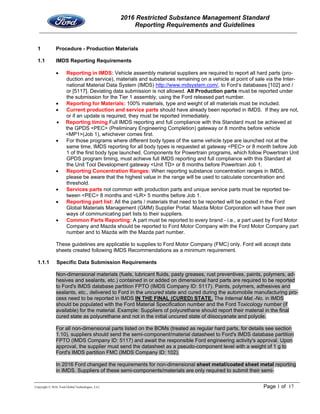 2016 Restricted Substance Management Standard
Reporting Requirements and Guidelines
Copyright © 2016, Ford Global Technologies, LLC Page 1 of 17
1 Procedure - Production Materials
1.1 IMDS Reporting Requirements
 Reporting in IMDS: Vehicle assembly material suppliers are required to report all hard parts (pro-
duction and service), materials and substances remaining on a vehicle at point of sale via the Inter-
national Material Data System (IMDS) http://www.mdsystem.com/, to Ford’s databases [102] and /
or [5117]. Deviating data submission is not allowed. All Production parts must be reported under
the submission for the Tier 1 assembly, using the Ford released part number.
 Reporting for Materials: 100% materials, type and weight of all materials must be included.
 Current production and service parts should have already been reported in IMDS. If they are not,
or if an update is required, they must be reported immediately.
 Reporting timing Full IMDS reporting and full compliance with this Standard must be achieved at
the GPDS <PEC> (Preliminary Engineering Completion) gateway or 8 months before vehicle
<MP1>(Job 1), whichever comes first.
 For those programs where different body types of the same vehicle type are launched not at the
same time, IMDS reporting for all body types is requested at gateway <PEC> or 8 month before Job
1 of the first body type launched. Components for Powertrain programs, which follow Powertrain Unit
GPDS program timing, must achieve full IMDS reporting and full compliance with this Standard at
the Unit Tool Development gateway <Unit TD> or 8 months before Powertrain Job 1.
 Reporting Concentration Ranges: When reporting substance concentration ranges in IMDS,
please be aware that the highest value in the range will be used to calculate concentration and
threshold.
 Services parts not common with production parts and unique service parts must be reported be-
tween <PEC> 8 months and <LR> 5 months before Job 1.
 Reporting part list: All the parts / materials that need to be reported will be posted in the Ford
Global Materials Management (GMM) Supplier Portal. Mazda Motor Corporation will have their own
ways of communicating part lists to their suppliers.
 Common Parts Reporting: A part must be reported to every brand - i.e., a part used by Ford Motor
Company and Mazda should be reported to Ford Motor Company with the Ford Motor Company part
number and to Mazda with the Mazda part number.
These guidelines are applicable to supplies to Ford Motor Company (FMC) only. Ford will accept data
sheets created following IMDS Recommendations as a minimum requirement.
1.1.1 Specific Data Submission Requirements
Non-dimensional materials (fuels, lubricant fluids, pasty greases, rust preventives, paints, polymers, ad-
hesives and sealants, etc.) contained in or added on dimensional hard parts are required to be reported
to Ford's IMDS database partition FPTO (IMDS Company ID: 5117). Paints, polymers, adhesives and
sealants, etc., delivered to Ford in the uncured state and cured during the automobile manufacturing pro-
cess need to be reported in IMDS IN THE FINAL (CURED) STATE. The Internal Mat.-No. in IMDS
should be populated with the Ford Material Specification number and the Ford Toxicology number (if
available) for the material. Example: Suppliers of polyurethane should report their material in the final
cured state as polyurethane and not in the initial uncured state of diisocyanate and polyole.
For all non-dimensional parts listed on the BOMs (treated as regular hard parts, for details see section
1.10), suppliers should send the semi-component/material datasheet to Ford's IMDS database partition
FPTO (IMDS Company ID: 5117) and await the responsible Ford engineering activity's approval. Upon
approval, the supplier must send the datasheet as a pseudo-component level with a weight of 1 g to
Ford's IMDS partition FMC (IMDS Company ID: 102).
In 2016 Ford changed the requirements for non-dimensional sheet metal/coated sheet metal reporting
in IMDS. Suppliers of these semi-components/materials are only required to submit their semi-
 