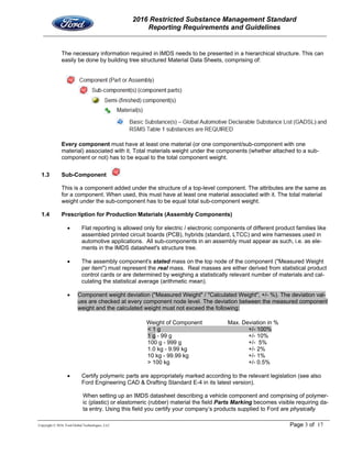 2016 Restricted Substance Management Standard
Reporting Requirements and Guidelines
Copyright © 2016, Ford Global Technologies, LLC Page 3 of 17
The necessary information required in IMDS needs to be presented in a hierarchical structure. This can
easily be done by building tree structured Material Data Sheets, comprising of:
Every component must have at least one material (or one component/sub-component with one
material) associated with it. Total materials weight under the components (whether attached to a sub-
component or not) has to be equal to the total component weight.
1.3 Sub-Component
This is a component added under the structure of a top-level component. The attributes are the same as
for a component. When used, this must have at least one material associated with it. The total material
weight under the sub-component has to be equal total sub-component weight.
1.4 Prescription for Production Materials (Assembly Components)
 Flat reporting is allowed only for electric / electronic components of different product families like
assembled printed circuit boards (PCB), hybrids (standard, LTCC) and wire harnesses used in
automotive applications. All sub-components in an assembly must appear as such, i.e. as ele-
ments in the IMDS datasheet's structure tree.
 The assembly component's stated mass on the top node of the component ("Measured Weight
per item") must represent the real mass. Real masses are either derived from statistical product
control cards or are determined by weighing a statistically relevant number of materials and cal-
culating the statistical average (arithmetic mean).
 Component weight deviation ("Measured Weight" / "Calculated Weight", +/- %). The deviation val-
ues are checked at every component node level. The deviation between the measured component
weight and the calculated weight must not exceed the following:
Weight of Component Max. Deviation in %
< 1 g +/- 100%
1 g - 99 g +/- 10%
100 g - 999 g +/- 5%
1.0 kg - 9.99 kg +/- 2%
10 kg - 99.99 kg +/- 1%
> 100 kg +/- 0.5%
 Certify polymeric parts are appropriately marked according to the relevant legislation (see also
Ford Engineering CAD & Drafting Standard E-4 in its latest version).
When setting up an IMDS datasheet describing a vehicle component and comprising of polymer-
ic (plastic) or elastomeric (rubber) material the field Parts Marking becomes visible requiring da-
ta entry. Using this field you certify your company’s products supplied to Ford are physically
 