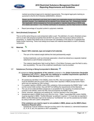 2016 Restricted Substance Management Standard
Reporting Requirements and Guidelines
Copyright © 2016, Ford Global Technologies, LLC Page 4 of 17
marked according to legal and to standard requirements. The original legal parts marking re-
quirement is the EU ELV Directive (2000/53/EC), Article 8.
Please use the datasheet’s pull down bar to select your applicable answer out of three available
standard clauses. Your datasheet will be rejected if your answer was “No”. Datasheets marked
“Not Applicable” will be reviewed by Ford and accepted or rejected depending on IMDS rules
(For details see section 1.12). If further clarification is necessary, use the Help function in IMDS.
 Report percentage of recycled content in polymeric materials.
1.5 Semi-(finished) Component
This is not the same thing as a sub-component within a part. The definition of a semi- (finished) compo-
nent is an item with physical properties that will NOT be used in the final product without further im-
provement, i.e. leather that needs to be cut and sown into upholstery or the base for a cogwheel that
needs further machining. There must always be at least one material associated to a semi- (finished)
component.
1.6 Materials
 Report 100% materials, type and weight of all materials.
‐ The sum of the material weight defines the total part/assembly weight.
‐ Surface treatments, such as chromate passivation, should be entered as a separate material
(attached to a semi-finished component).
‐ The material classification field must be filled in. (Ford Motor Company uses this field to calcu-
late recyclability). The use of the undefined classification must be avoided.
1.7 Substances (Forming or Being Incorporated in Materials)
All substances being ingredients of the material contained in the Global Automotive Declarable
Substance List (GADSL), along with any additional or modified requirements specified in
Table 1 of this Standard, MUST be disclosed in IMDS.
 All substances identified in the GADSL and/or the RSL, that accompanies the RSMS Table 1,
must be identified with the correct CAS number when reported in IMDS (except some Fibers
which are not reported by CAS number).
 If a supplier reports a GADSL and/or RSL substance, that accompanies the RSMS Table 1, with-
out the correct CAS number, they will NOT be fulfilling the requirements of this Standard.
 The use of non-CAS identified substances is acceptable for the reporting of substances NOT
covered in the GADSL and/or the RSL that accompanies the RSMS Table 1.
 Paints, polymers, adhesives and sealants etc. must be reported in the cured state.
 Substances listed in RSMS SUBSTANCE RESTRICTIONS - Table 1 associated RSL and/or GADSL
must be reported in IMDS. “Conflict Minerals” as defined in section 1.13 must also be reported in
IMDS. Conflict Minerals must not be marked as “Confidential” nor can the substances be hidden
by using a wild card (“joker”) designation.
If the substance you need to report is not available in IMDS, please use the IMDS's Basic
Substance Request option.
‐ Substances must be entered in the form as they exist in the material (i.e. elemental breakdown
(C, H, N, O, etc.) for polymers is NOT acceptable).
 