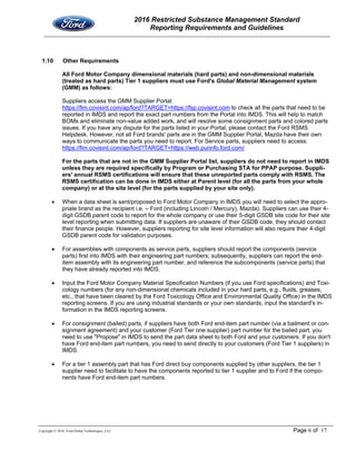2016 Restricted Substance Management Standard
Reporting Requirements and Guidelines
Copyright © 2016, Ford Global Technologies, LLC Page 6 of 17
1.10 Other Requirements
All Ford Motor Company dimensional materials (hard parts) and non-dimensional materials
(treated as hard parts) Tier 1 suppliers must use Ford's Global Material Management system
(GMM) as follows:
Suppliers access the GMM Supplier Portal:
https://fim.covisint.com/ap/ford?TARGET=https://fsp.covisint.com to check all the parts that need to be
reported in IMDS and report the exact part numbers from the Portal into IMDS. This will help to match
BOMs and eliminate non-value added work, and will resolve some consignment parts and colored parts
issues. If you have any dispute for the parts listed in your Portal, please contact the Ford RSMS
Helpdesk. However, not all Ford brands' parts are in the GMM Supplier Portal, Mazda have their own
ways to communicate the parts you need to report. For Service parts, suppliers need to access:
https://fim.covisint.com/ap/ford?TARGET=https://web.purinfo.ford.com/
For the parts that are not in the GMM Supplier Portal list, suppliers do not need to report in IMDS
unless they are required specifically by Program or Purchasing STA for PPAP purpose. Suppli-
ers' annual RSMS certifications will ensure that these unreported parts comply with RSMS. The
RSMS certification can be done in IMDS either at Parent level (for all the parts from your whole
company) or at the site level (for the parts supplied by your site only).
 When a data sheet is sent/proposed to Ford Motor Company in IMDS you will need to select the appro-
priate brand as the recipient i.e. – Ford (including Lincoln / Mercury), Mazda). Suppliers can use their 4-
digit GSDB parent code to report for the whole company or use their 5-digit GSDB site code for their site
level reporting when submitting data. If suppliers are unaware of their GSDB code, they should contact
their finance people. However, suppliers reporting for site level information will also require their 4-digit
GSDB parent code for validation purposes.
 For assemblies with components as service parts, suppliers should report the components (service
parts) first into IMDS with their engineering part numbers; subsequently, suppliers can report the end-
item assembly with its engineering part number, and reference the subcomponents (service parts) that
they have already reported into IMDS.
 Input the Ford Motor Company Material Specification Numbers (if you use Ford specifications) and Toxi-
cology numbers (for any non-dimensional chemicals included in your hard parts, e.g., fluids, greases,
etc., that have been cleared by the Ford Toxicology Office and Environmental Quality Office) in the IMDS
reporting screens. If you are using industrial standards or your own standards, input the standard's in-
formation in the IMDS reporting screens.
 For consignment (bailed) parts, if suppliers have both Ford end-item part number (via a bailment or con-
signment agreement) and your customer (Ford Tier one supplier) part number for the bailed part, you
need to use "Propose" in IMDS to send the part data sheet to both Ford and your customers. If you don't
have Ford end-item part numbers, you need to send directly to your customers (Ford Tier 1 suppliers) in
IMDS.
 For a tier 1 assembly part that has Ford direct buy components supplied by other suppliers, the tier 1
supplier need to facilitate to have the components reported to tier 1 supplier and to Ford if the compo-
nents have Ford end-item part numbers.
 
