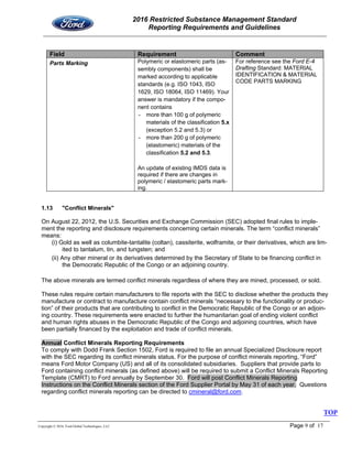 2016 Restricted Substance Management Standard
Reporting Requirements and Guidelines
Copyright © 2016, Ford Global Technologies, LLC Page 9 of 17
Field Requirement Comment
Parts Marking Polymeric or elastomeric parts (as-
sembly components) shall be
marked according to applicable
standards (e.g. ISO 1043, ISO
1629, ISO 18064, ISO 11469). Your
answer is mandatory if the compo-
nent contains
- more than 100 g of polymeric
materials of the classification 5.x
(exception 5.2 and 5.3) or
- more than 200 g of polymeric
(elastomeric) materials of the
classification 5.2 and 5.3.
An update of existing IMDS data is
required if there are changes in
polymeric / elastomeric parts mark-
ing.
For reference see the Ford E-4
Drafting Standard: MATERIAL
IDENTIFICATION & MATERIAL
CODE PARTS MARKING
1.13 "Conflict Minerals"
On August 22, 2012, the U.S. Securities and Exchange Commission (SEC) adopted final rules to imple-
ment the reporting and disclosure requirements concerning certain minerals. The term “conflict minerals”
means:
(i) Gold as well as columbite-tantalite (coltan), cassiterite, wolframite, or their derivatives, which are lim-
ited to tantalum, tin, and tungsten; and
(ii) Any other mineral or its derivatives determined by the Secretary of State to be financing conflict in
the Democratic Republic of the Congo or an adjoining country.
The above minerals are termed conflict minerals regardless of where they are mined, processed, or sold.
These rules require certain manufacturers to file reports with the SEC to disclose whether the products they
manufacture or contract to manufacture contain conflict minerals “necessary to the functionality or produc-
tion” of their products that are contributing to conflict in the Democratic Republic of the Congo or an adjoin-
ing country. These requirements were enacted to further the humanitarian goal of ending violent conflict
and human rights abuses in the Democratic Republic of the Congo and adjoining countries, which have
been partially financed by the exploitation and trade of conflict minerals.
Annual Conflict Minerals Reporting Requirements
To comply with Dodd Frank Section 1502, Ford is required to file an annual Specialized Disclosure report
with the SEC regarding its conflict minerals status. For the purpose of conflict minerals reporting, “Ford”
means Ford Motor Company (US) and all of its consolidated subsidiaries. Suppliers that provide parts to
Ford containing conflict minerals (as defined above) will be required to submit a Conflict Minerals Reporting
Template (CMRT) to Ford annually by September 30. Ford will post Conflict Minerals Reporting
Instructions on the Conflict Minerals section of the Ford Supplier Portal by May 31 of each year. Questions
regarding conflict minerals reporting can be directed to cmineral@ford.com.
TOP
 
