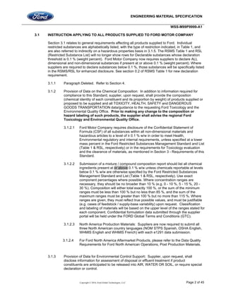 ENGINEERING MATERIAL SPECIFICATION
WSS-M99P9999-A1
Copyright © 2016, Ford Global Technologies, LLC Page 2 of 45
3.1 INSTRUCTION APPLYING TO ALL PRODUCTS SUPPLIED TO FORD MOTOR COMPANY
Section 3.1 relates to general requirements affecting all products supplied to Ford. Individual
restricted substances are alphabetically listed, with the type of restriction indicated, in Table 1, and
are also referred to indirectly on a hazardous properties basis in 3.1.5. The RSMS Table 1 and RSL
(Restricted Substance List) will no longer show rows for Declarable substances whose declaration
threshold is 0.1 % (weight percent). Ford Motor Company now requires suppliers to declare ALL
dimensional and non-dimensional substances if present at or above 0.1 % (weight percent). Where
suppliers are required to declare substances below 0.1 %, those substances will be specifically listed
in the RSMS/RSL for enhanced disclosure. See section 0.2 of RSMS Table 1 for new declaration
requirement.
3.1.1 Paragraph Deleted. Refer to Section 4.
3.1.2 Provision of Data on the Chemical Composition: In addition to information required for
compliance to this Standard, supplier, upon request, shall provide the composition
(chemical identity of each constituent and its proportion by weight) of products supplied or
proposed to be supplied and all TOXICITY, HEALTH, SAFETY and DANGEROUS
GOODS TRANSPORTATION data/guidance to the requesting Ford Toxicology and the
Environmental Quality Office. Prior to making any change to the composition or
hazard labeling of such products, the supplier shall advise the regional Ford
Toxicology and Environmental Quality Office.
3.1.2.1 Ford Motor Company requires disclosure of the Confidential Statement of
Formula (CSF) of all substances within all non-dimensional materials and
hazardous articles to a level of ≥ 0.1 % w/w in order to meet Health,
Environmental regulatory and internal requirements, unless specified at a lower
mass percent in the Ford Restricted Substances Management Standard and List
(Table 1 & RSL, respectively) or in the requirements for Toxicology evaluation
and the clearance of materials, as mentioned in Section 3 - Requirements of this
Standard.
3.1.2.2 Submission of a mixture / compound composition report should list all chemical
ingredients present at or above 0.1 % w/w unless chemicals reportable at levels
below 0.1 % w/w are otherwise specified by the Ford Restricted Substances
Management Standard and List (Table 1 & RSL, respectively). Use exact
component percentages where possible. Where concentration ranges are
necessary, they should be no broader than 10 % (e.g. 0 - 10 %, 5 - 15 %, 20 -
30 %). Composition will either total exactly 100 %, or the sum of the minimum
ranges must be less than 100 % but no less than 85 %, and the sum of the
maximum ranges must be greater than 100 % but no more than 115 %. Where
ranges are given, they must reflect true possible values, and must be justifiable
(e.g. cases of feedstock / supply-base variability) upon request. Classification
and labeling of materials will be based on the upper level of the ranges stated for
each component. Confidential formulation data submitted through the supplier
portal will be held under the FORD Global Terms and Conditions (GTC).
3.1.2.3 North America Production Materials: Suppliers are now required to submit all
three North American country languages (NOM STPS Spanish, OSHA English,
WHMIS English and WHMIS French) with each e1291 data submission.
3.1.2.4 For Ford North America Aftermarket Products, please refer to the Data Quality
Requirements for Ford North American Operations, Post Production Materials.
3.1.3 Provision of Data for Environmental Control Support: Supplier, upon request, shall
disclose information for assessment of disposal or effluent treatment if product
constituents are anticipated to be released into AIR, WATER OR SOIL, or require special
declaration or control.
 