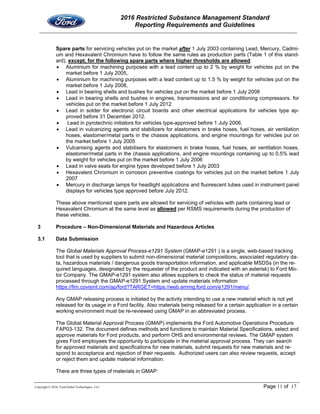 2016 Restricted Substance Management Standard
Reporting Requirements and Guidelines
Copyright © 2016, Ford Global Technologies, LLC Page 11 of 17
Spare parts for servicing vehicles put on the market after 1 July 2003 containing Lead, Mercury, Cadmi-
um and Hexavalent Chromium have to follow the same rules as production parts (Table 1 of this stand-
ard), except, for the following spare parts where higher thresholds are allowed:
 Aluminium for machining purposes with a lead content up to 2 % by weight for vehicles put on the
market before 1 July 2005,
 Aluminium for machining purposes with a lead content up to 1.5 % by weight for vehicles put on the
market before 1 July 2008,
 Lead in bearing shells and bushes for vehicles put on the market before 1 July 2008
 Lead in bearing shells and bushes in engines, transmissions and air conditioning compressors. for
vehicles put on the market before 1 July 2012
 Lead in solder for electronic circuit boards and other electrical applications for vehicles type ap-
proved before 31 December 2012.
 Lead in pyrotechnic initiators for vehicles type-approved before 1 July 2006.
 Lead in vulcanizing agents and stabilizers for elastomers in brake hoses, fuel hoses, air ventilation
hoses, elastomer/metal parts in the chassis applications, and engine mountings for vehicles put on
the market before 1 July 2005
 Vulcanising agents and stabilisers for elastomers in brake hoses, fuel hoses, air ventilation hoses,
elastomer/metal parts in the chassis applications, and engine mountings containing up to 0.5% lead
by weight for vehicles put on the market before 1 July 2006
 Lead in valve seats for engine types developed before 1 July 2003
 Hexavalent Chromium in corrosion preventive coatings for vehicles put on the market before 1 July
2007
 Mercury in discharge lamps for headlight applications and fluorescent tubes used in instrument panel
displays for vehicles type approved before July 2012.
These above mentioned spare parts are allowed for servicing of vehicles with parts containing lead or
Hexavalent Chromium at the same level as allowed per RSMS requirements during the production of
these vehicles.
3 Procedure – Non-Dimensional Materials and Hazardous Articles
3.1 Data Submission
The Global Materials Approval Process-e1291 System (GMAP-e1291 ) is a single, web-based tracking
tool that is used by suppliers to submit non-dimensional material compositions, associated regulatory da-
ta, hazardous materials / dangerous goods transportation information, and applicable MSDSs (in the re-
quired languages, designated by the requester of the product and indicated with an asterisk) to Ford Mo-
tor Company. The GMAP-e1291 system also allows suppliers to check the status of material requests
processed through the GMAP-e1291 System and update materials information
https://fim.covisint.com/ap/ford?TARGET=https://web.emmg.ford.com/e1291/menu/.
Any GMAP releasing process is initiated by the activity intending to use a new material which is not yet
released for its usage in a Ford facility. Also materials being released for a certain application in a certain
working environment must be re-reviewed using GMAP in an abbreviated process.
The Global Material Approval Process (GMAP) implements the Ford Automotive Operations Procedure
FAP03-132. The document defines methods and functions to maintain Material Specifications, select and
approve materials for Ford products, and perform OHS and environmental reviews. The GMAP system
gives Ford employees the opportunity to participate in the material approval process. They can search
for approved materials and specifications for new materials, submit requests for new materials and re-
spond to acceptance and rejection of their requests. Authorized users can also review requests, accept
or reject them and update material information.
There are three types of materials in GMAP:
 