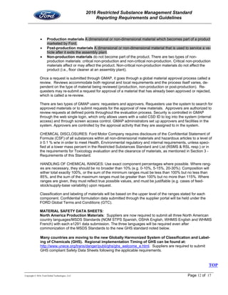 2016 Restricted Substance Management Standard
Reporting Requirements and Guidelines
Copyright © 2016, Ford Global Technologies, LLC Page 12 of 17
 Production materials A dimensional or non-dimensional material which becomes part of a product
marketed by Ford.
 Post-production materials A dimensional or non-dimensional material that is used to service a ve-
hicle after it exits the assembly plant.
 Non-production materials do not become part of the product. There are two types of non-
production materials: critical non-production and non-critical non-production. Critical non-production
materials affect or may affect the product. Non-critical non-production materials do not affect the
product (i.e., floor cleaner at an assembly plant).
Once a request is submitted through GMAP, it goes through a global material approval process called a
review. Reviews accommodate both regional and local requirements and the process itself varies, de-
pendent on the type of material being reviewed (production, non-production or post-production). Re-
questers may re-submit a request for approval of a material that has already been approved or rejected,
which is called a re-review.
There are two types of GMAP users: requesters and approvers. Requesters use the system to search for
approved materials or to submit requests for the approval of new materials. Approvers are authorized to
review requests at defined points throughout the evaluation process. Security is controlled in GMAP
through the web single login, which only allows users with a valid CSD ID to log into the system (internal
access) and through screen access control. GMAP administrators set up approvers and facilities in the
system. Approvers are controlled by the approval activity that they are assigned to in the system.
CHEMICAL DISCLOSURES: Ford Motor Company requires disclosure of the Confidential Statement of
Formula (CSF) of all substances within all non-dimensional materials and hazardous articles to a level of
≥ 0.1 % w/w in order to meet Health, Environmental regulatory and internal requirements, unless speci-
fied at a lower mass percent in the Restricted Substances Standard and List (RSMS & RSL resp.) or in
the requirements for Toxicology evaluation and the clearance of materials, as mentioned in Section 3 -
Requirements of this Standard.
HANDLING OF CHEMICAL RANGES: Use exact component percentages where possible. Where rang-
es are necessary, they should be no broader than 10% (e.g. 0-10%, 5-15%, 20-30%). Composition will
either total exactly 100%, or the sum of the minimum ranges must be less than 100% but no less than
85%, and the sum of the maximum ranges must be greater than 100% but no more than 115%. Where
ranges are given, they must reflect true possible values, and must be justifiable (e.g. cases of feed-
stock/supply-base variability) upon request.
Classification and labeling of materials will be based on the upper level of the ranges stated for each
component. Confidential formulation data submitted through the supplier portal will be held under the
FORD Global Terms and Conditions (GTC).
MATERIAL SAFETY DATA SHEETS:
North America Production Materials: Suppliers are now required to submit all three North American
country languages/MSDS Standards (NOM STPS Spanish, OSHA English, WHMIS English and WHMIS
French) with each e1291 data submission. The three languages will be required even after
commonization of the MSDS Standards to the new GHS standard noted below.
Many countries are moving to the new Globally Harmonized System of Classification and Label-
ing of Chemicals (GHS). Regional implementation Timing of GHS can be found at:
http://www.unece.org/trans/danger/publi/ghs/ghs_welcome_e.html. Suppliers are required to submit
GHS compliant Safety Data Sheets following the applicable requirements.
TOP
 
