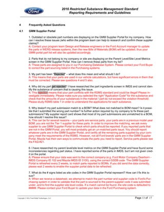 2016 Restricted Substance Management Standard
Reporting Requirements and Guidelines
Copyright © 2016, Ford Global Technologies, LLC Page 13 of 17
4 Frequently Asked Questions
4.1 GMM Supplier Portal
1. Outdated or obsolete part numbers are displaying on the GMM Supplier Portal for my company. How
can I resolve these issues (who within the program team can help to research and confirm these supplier
claims)?
A: Contact your program team Design and Release engineers or the Ford Account manager to update
the parts in WERS release systems, then the new Bills of Materials (BOM) will be updated, thus your
GMM portal part list will also be updated accordingly.
2. Parts that do not belong to my company or site are displaying on the Parent Level/Site Level Metrics
screen in the GMM Supplier Portal. How can I remove these parts from my list?
A: These parts are assigned to you in our Purchasing Database System. Please contact your Ford Buyer
to correct the part sourcing listed in the Purchasing systems.
3. My part has been "Rejected" – what does this mean and what should I do?
A: This means that your parts are used in our vehicle calculations, but have significant errors in them that
must be corrected. Please see questions 4 and 5 also.
4. Why did my part get rejected? I have researched the part ingredients screen in IMDS and cannot iden-
tify the substance of concern that is causing this issue.
A: This rejection means that your part conflicts with the RSMS standard and could be illegal! Please in-
vestigate immediately. Please make sure you selected the right "Application Code" for the substance and
check that the amounts of your substances in the material / part do not exceed the violation threshold.
Please study RSMS table 1 in order to understand the applications for each substance.
5. Why doesn't my part submission match to a BOM? What does not matched to BOM mean? Is it possi-
ble that I submitted the wrong part number? Is further action required by my company to fix these part
submissions? My supplier report card shows that most of my part submissions are unmatched to a BOM,
how should I resolve this issue?
A: This can be for several reasons – your parts are service parts, your parts are in a previous model year
BOM, you are not the Tier 1 supplier for these parts. In order to improve the matching, we ask every
supplier to use GMM Supplier Portal to check which parts should be reported. If you reported parts that
are not in the GMM Portal, you will most probably get an un-matched parts issue. You should report
whatever parts are in the GMM Supplier Portal, and certify all the remaining parts supplied by your com-
pany meet the requirements of the RSMS. However, not all Ford brands' parts are in the GMM Supplier
Portal, Mazda has their own ways to communicate the parts you need to report. Service parts please see
the FAQ #21.
6. I have researched my parent level/site level metrics on the GMM Supplier Portal and have found some
inconsistencies regarding part status. I have reported some of the parts in IMDS, but I am not given cred-
it on the portal.
A: Please ensure that your data was sent to the correct company (e.g. Ford Motor Company Dearborn -
IMDS Company ID 102 and Mazda IMDS ID 3100), using the correct GSDB code. The GMM Supplier
Portal is refreshed every 2 weeks, to match parts reported to BOMs. If you did send the data correctly,
please wait 2 weeks to enable the supplier portal data to be refreshed.
7. What do the # signs listed as site codes in the GMM Supplier Portal represent? How can I fix this is-
sue?
A: When we receive a datasheet, we attempt to match the part number and supplier code to Ford's Pur-
chasing system in order to validate that the part is sourced to the parent supplier code it was submitted
under, and to find the supplier site level codes. If a match cannot be found, the site code is defaulted to
#####. Please contact your Ford Buyer to update your data in the Ford Purchasing system.
 