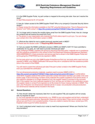 2016 Restricted Substance Management Standard
Reporting Requirements and Guidelines
Copyright © 2016, Ford Global Technologies, LLC Page 14 of 17
8. In the GMM Supplier Portal, my part number is mapped to the wrong site code. How can I resolve this
issue?
A: See FAQ answers for #1, # 5 and #6.
9. How do I obtain access to the GMM Supplier Portal? Who is my company's Corporate Security Admin-
istrator?
A: Please review the information available on the FSP using the following links: "How to Request an Ap-
plication" and "CSA Lookup" at https://fim.covisint.com/ap/ford?TARGET=https://fsp.covisint.com.
10. I no longer wish to receive the monthly status email from the GMM Supplier Portal. How do I change
the contacts that will receive this email from Ford?
A: The person in your organization who receives the Ford's status report is up to you. You can change
your contact info in the confirmation screen in GMM.
11. What are the criteria for me to update previously reported parts in IMDS?
A: Please see the clauses under 1.8 Reporting IMDS datasheets
12. Can you explain the RSMS certification process in IMDS and GMAP e1291? If I have submitted a
certification for my parts, do I still need to provide individual part data?
A: By certifying to RSMS, suppliers are giving an assurance that their parts / materials are in compliance
with the substance prohibitions in this version of the Ford Restricted Substance Management Standard
(WSS-M99P9999-A1). Every production and service part that is shown in the GMM Supplier Portal and
will be going thru PPAP/PSW has to be reported in IMDS.
For the parts which are not in the GMM Supplier Portal/Service Part List, and parts which need not to be
reported in IMDS, your RSMS Certification will ensure they are in compliance with the substance prohibi-
tions in this version of the RSMS.
You still need to submit the individual part data if the part number is listed in the GMM Supplier Portal,
even you submitted the certification.
For non-dimensional production materials, suppliers need to access GMAP e1291 in
https://fim.covisint.com/ap/ford?TARGET=https://web.emmg.ford.com/e1291/menu/ to certify before
12/31/2016. Supplier needs to first confirm and enter contact information and then can certify in the certi-
fication page. A list of toxicology numbers of the materials the supplier supplied to Ford will be shown. If
the material is obsolete or no longer shipped to Ford, the supplier needs to comment in the comment
field. If the supplier has more materials supplied to Ford, but they are not listed in the certification screen,
the supplier needs to contact Ford engineers to do Re-review for these missing materials in GMAP. This
year, only Production non-dimensional materials will be in scope, non-production and post production
non-dimensional materials will be included in the future.
4.2 General Questions
13. How should I obtain the necessary data from my sub-suppliers? My sub-suppliers will not comply
with my requests for data?
A: You must cascade the same requirements, e.g., RSMS to your sub-suppliers and let them understand
this is required by laws/customers. Appropriate measures must be taken if they cannot comply, since this
will put you and Ford in non-compliant position. If you are unable to resolve the issue, contact your STA
Engineer and/or buyer for further assistance.
14. I don't understand what I need to do in order to meet Ford requirements? Where can I find the Ford
documentation?
 