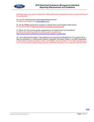 2016 Restricted Substance Management Standard
Reporting Requirements and Guidelines
Copyright © 2016, Ford Global Technologies, LLC Page 17 of 17
File/Page Setup menu options (Sheet tab) in Microsoft Excel to designate the rows to repeat at the top of
the spreadsheet.
29. I do not understand the Conflict Mineral Requirements?
A. Please send questions to cmineral@ford.com
30. Are the RSMS requirements included in a Global Terms and Conditions Web Guide?
A: Yes, please refer to https://web.fsp.ford.com/gtc/docs/envguide.pdf
31. Where do I find country specific supplements to the Global Terms and Conditions?
A. Refer to the following website for country specific supplements:
https://web.fsp.ford.com/gtc/production/index.jsp?category=supplements.
32. I am a dimensional supplier, if all substances are required to be declared at 0.1% or lower how do
keep my proprietary (i.e. trade secret) material composition information hidden in my IMDS datasheets?
A. Only specific substances listed in Table 1 and GADSL cannot be hidden. For all other substances up
to 5 % can be hidden by either blinding out the confidential information or by using wild cards like “Misc.”.
TOP
 