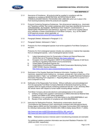 ENGINEERING MATERIAL SPECIFICATION
WSS-M99P9999-A1
Copyright © 2016, Ford Global Technologies, LLC Page 3 of 45
3.1.4 Assurance of Compliance: All products shall be supplied in compliance with the
regulations on substance REGISTRATION, NOTIFICATION OF NEW
CHEMICALS/SUBSTANCES, PACKAGING AND LABELING which are in place in the
Ford receiving location(s) where the products are supplied.
3.1.5 Products Containing Dangerous Substances: Non-dimensional materials (e.g., chemicals)
and "hazardous articles" that contain substances which have been identified as having any
CARCINOGENIC, MUTAGENIC, REPRODUCTIVE TOXICITY, ECOTOXICITY, or
SENSITIZING PROPERTIES (see Definitions, Appendix 1) shall not be supplied without
prior notification of these characteristics to Ford Motor Company. (e.g. via the GMAP-
e1291approval process, where applicable, at
https://web.emmg.ford.com/e1291/menu/index.htm)
3.1.6 Paragraph Deleted, Addressed in Paragraph 3.1.5.
3.1.7 Paragraph Deleted, Addressed in Table 1.
3.1.8 Products of or from endangered species must not be supplied to Ford Motor Company in
any form.
Products of or from endangered species includes any substance or material that originates
from an endangered species. Lists of endangered species include:
1) Latest International Union for Conservation of Nature and Natural Resources
(IUCN) Red List of Threatened Species http://www.redlist.org/
2) European Union (EU) Regulation 338/97 on the protection of species of wild fauna
and flora by regulating trade therein and its amendments.
3) United States Endangered Species Act.
4) United Nations Environment Programme World Conservation Monitoring Centre
(UNEP-WCMC) Species Database
http://www.unep-wcmc-apps.org/species/dbases/about.cfm.
3.1.9 Submission of the Supplier Restricted Substance Information: Suppliers of facility
machinery, equipment and/or tooling (e g., conveyers, presses etc), that contain any of the
substances listed in Table 1 as "prohibited" must submit the Supplier Restricted Substance
Information Reporting Form (Appendix 3 – Reporting Matrix) and conform to section 4.5.1
prior to shipment to Ford.
3.1.10 Notification of the Responsible Ford Activity: Without notification and acknowledgement
from the appropriate Ford Motor Company Materials & Standards Engineering activity,
suppliers shall not supply products containing substances that will, in use, adversely affect
the vehicle interior with respect to human health including allergic reactions.
Ford Motor Company will provide electronic acknowledgment(s) to the submitter:
1) Verifying receipt of the suppliers' submission(s) to IMDS (International Material Data
System) and GMAP-e1291 (where applicable),
2) Compliance or non-compliance of the data therein to the WSS-M99P9999-A1 and
3) Receipt of their certification of compliance with WSS-M99P9999-A1.
3.1.11 Instruction for Radioactive Products: Radioactivity contamination should meet
"Unconditional Use Clearance Level" requirements consistent with International Atomic
Energy Agency (IAEA) and the Commission of European Communities (CEC) standards
for individual radionuclides IAEA-TECDOC-855 (1996) & Safety Series RS-G-1.7 (2004).
http://www-pub.iaea.org/MTCD/publications/PDF/te_855_web.pdf
http://www-pub.iaea.org/MTCD/publications/PDF/Pub1202_web.pdf
Note: Radioactive sources or devices used in manufacturing processes are exempted.
For additional radiation protection information see document Radiation Protection 122
(2000 and 2002, respectively).
 