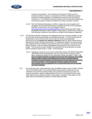 ENGINEERING MATERIAL SPECIFICATION
WSS-M99P9999-A1
Copyright © 2016, Ford Global Technologies, LLC Page 5 of 45
Inventory List examples: Toxic Substances Control Act (TSCA) uses Pre-
manufacture Notice numbers in association with TSCA confidential accession
numbers to denote registration of confidential chemicals on the US chemical
inventory list. The Canadian Chemical Inventory List is the Domestic Substances
List and its accession numbers are referred to as DSL Accession numbers.
3.2.5.2 The Ford Restricted Substance List (RSL) includes the most complete list of
declarable and prohibited CAS Numbers available at the time of this publication.
The RSL can be found on the Ford Supplier Portal at:
https://fsp.portal.covisint.com/web/portal/home (see endnote (ww) after Table 1
for detailed instructions). Note: Supplier is responsible for determining if additional
CAS Numbers contained in the product are subject to the substance categories.
3.2.6 This Standard identifies substances and applications that are currently prohibited, as well
as some that will become prohibited at a specified future date. To avoid unnecessary re-
design/testing, new production parts must comply with these future prohibition
requirements during engineering validation gateways based on GPDS (Global Product
Development System) program requirements. If engineering validation of new production
parts meeting the future prohibition requirements will not be possible, concurrence by the
relevant Program Team and appropriate Materials Engineering function will have to be
sought. This concurrence does not affect the requirement for all components to comply
with the substance dates shown in Table 1 of this Standard.
3.2.6.1 Substances contained in the List for Authorization (Annex XIV REACH Regulation
1907/2006) will be prohibited after they have reached their individual sunset
dates. Substances relevant for the automotive industry are listed in Table 1. In
case no suitable substitute is available for the Annex XIV substance, the supplier
needs to obtain a signed acknowledgement from the Ford Global Material
Compliance Program Manager, who will determine the acceptance for continued
use of the substance. The prerequisite is that the supplier must provide
documentation about an application for or a valid authorization for the intended
use of the substance.
3.2.7 For production parts, unless otherwise noted, the Effective Date column of Table 1 reflects
"Put on the Market" dates. This normally reflects when products are delivered to the
distribution area (left the assembly facility) and a transfer of ownership occurred. For
products imported to regions implementing the EU End of Life Vehicle Directive, these
dates reflect customs clearance dates in these regions. Suppliers shall supply the new
parts without the prohibited substance 6 months before this date.
TOP
 