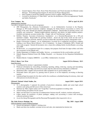 o Created Expense Flow Chart, Power Point Presentation and Word document for Michele Lorden
Manager – Work Management Support, FL Resource & Project Management
o Guest speaker at South East Orlando operation center to explain OMS procedures
o Assisted in distribution of “Pride Shirts” and also the distribution of the new implemented “Health
and Safety Notebooks”
Tews Company, Inc. 2007 to April 18, 2014
Administrative Assistant
I am able to integrate myself into any job assignment:
 ZRS Management, Inc. (Serenata Condominiums) – as an Administrative Assistant to the Property
Manager in 398 Condo/Townhome complexes managing the Home Owner’s Association as well as the
leasing of the units through the property management companies. Responsible for greeting owners, new
residents and contractors. Prepare/compile/organize proposals and reports for larger property projects.
Establish and maintain accurate resident files. Comply with all “Fair-Housing” policies.
 Robbins Property Associates (Cornerstone Apartments) - as a Secretary/Receptionist for a 430 unit
apartment complex. Responsible for greeting residents. Insure the day-to-day needs are met such as
service requests, lease renewals, maintain accurate resident files and help the property management team.
 Hardin Construction Company - as an Administrative Assistant for a commercial construction company
building a new Disney Resort (Disney’s Art of Animation). In charge of Submittals, RFI’s, Permits and
other work assigned. Entered all documents into a share drive utilizing Adobe Acrobat Reader; converting
into a PDF.
 World Foods - as a receptionist/typist for a company that prepares food items for major airlines and other
fine restaurant's in the Orlando area.
 Florida Department of Children and Families Services - as receptionist for the social workers and staff.
 Orlando Regional Medical Center (Dr. Phillips Hospital) – as a Secretary for the Outpatient Rehabilitation
Center.
 Maddox Electric Company (ERMCO) - as an Office Administrative Assistant
Silvia S. Ibanez Law Firm August 2012 to February 2013
Legal Secretary
 I coordinated the attorney’s appointment schedule
 Produced information by transcribing, formatting, inputting, editing, retrieving, copying and transmitting
text and data; utilized filing and retrieval systems; kept the client/attorney information confidential
 Maintained office supplies and ensured the office equipment was in good working order
 Welcomed clients and guests by greeting them in person or on the telephone; answering or directing
inquires
 I produced legal documents for the client and for the courthouse; scheduled hearings for attorney, client and
other persons involved in the case.
Lifetouch National School Studios, Inc. August 2010 - August 2011
Photographer
 As a photographer, I captured the portraits of preschool, elementary, middle and senior high school
students each spring and fall season of the school year
 Maintain my Nikon digital camera and “Tough Boy” notebook equipment in working order
 Attend training and updates for the season
 Make sure that there is an open line of communication between myself, students, teachers and parents
 Collect monies for purchases of photo packages; making sure accounting is correct with envelopes
collected and photos taken
 Assist the Group Photographer and the Panorama Photographer when requested to do so
The Little Princess Boutique, Inc. May 2003 - August 2008
CEO of children’s retail clothing boutique
 Owned and managed a children’s clothing store
 Made sure there was excellent customer service and sales; also maintained an internet site
 