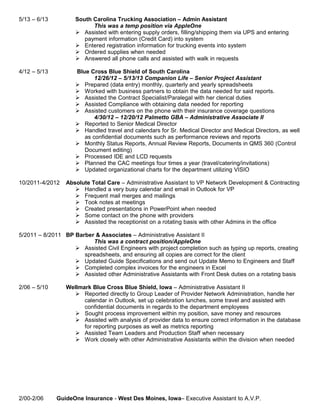 5/13 – 6/13 South Carolina Trucking Association – Admin Assistant
This was a temp position via AppleOne
 Assisted with entering supply orders, filling/shipping them via UPS and entering
payment information (Credit Card) into system
 Entered registration information for trucking events into system
 Ordered supplies when needed
 Answered all phone calls and assisted with walk in requests
4/12 – 5/13 Blue Cross Blue Shield of South Carolina
12/26/12 – 5/13/13 Companion Life – Senior Project Assistant
 Prepared (data entry) monthly, quarterly and yearly spreadsheets
 Worked with business partners to obtain the data needed for said reports.
 Assisted the Contract Specialist/Paralegal with her clerical duties
 Assisted Compliance with obtaining data needed for reporting
 Assisted customers on the phone with their insurance coverage questions
4/30/12 – 12/20/12 Palmetto GBA – Administrative Associate II
 Reported to Senior Medical Director
 Handled travel and calendars for Sr. Medical Director and Medical Directors, as well
as confidential documents such as performance reviews and reports
 Monthly Status Reports, Annual Review Reports, Documents in QMS 360 (Control
Document editing)
 Processed IDE and LCD requests
 Planned the CAC meetings four times a year (travel/catering/invitations)
 Updated organizational charts for the department utilizing VISIO
10/2011-4/2012 Absolute Total Care – Administrative Assistant to VP Network Development & Contracting
 Handled a very busy calendar and email in Outlook for VP
 Frequent mail merges and mailings
 Took notes at meetings
 Created presentations in PowerPoint when needed
 Some contact on the phone with providers
 Assisted the receptionist on a rotating basis with other Admins in the office
5/2011 – 8/2011 BP Barber & Associates – Administrative Assistant II
This was a contract position/AppleOne
 Assisted Civil Engineers with project completion such as typing up reports, creating
spreadsheets, and ensuring all copies are correct for the client
 Updated Guide Specifications and send out Update Memo to Engineers and Staff
 Completed complex invoices for the engineers in Excel
 Assisted other Administrative Assistants with Front Desk duties on a rotating basis
2/06 – 5/10 Wellmark Blue Cross Blue Shield, Iowa – Administrative Assistant II
 Reported directly to Group Leader of Provider Network Administration, handle her
calendar in Outlook, set up celebration lunches, some travel and assisted with
confidential documents in regards to the department employees
 Sought process improvement within my position, save money and resources
 Assisted with analysis of provider data to ensure correct information in the database
for reporting purposes as well as metrics reporting
 Assisted Team Leaders and Production Staff when necessary
 Work closely with other Administrative Assistants within the division when needed
2/00-2/06 GuideOne Insurance - West Des Moines, Iowa– Executive Assistant to A.V.P.
 
