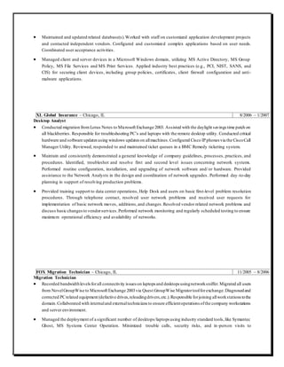  Maintained and updated related database(s).Worked with staff on customized application development projects
and contacted independent vendors. Configured and customized complex applications based on user needs.
Coordinated user acceptance activities.
 Managed client and server devices in a Microsoft Windows domain, utilizing MS Active Directory, MS Group
Policy, MS File Services and MS Print Services. Applied industry best practices (e.g., PCI, NIST, SANS, and
CIS) for securing client devices, including group policies, certificates, client firewall configuration and anti-
malware applications.
XL Global Insurance – Chicago, IL 8/2006 – 1/2007
Desktop Analyst
 Conducted migration fromLotus Notes to Microsoft Exchange 2003. Assisted with the daylight savings time patch on
all blackberries. Responsible for troubleshooting PC’s and laptops with the remote desktop utility. Conducted critical
hardware and software updatesusing windows updates on allmachines.Configured Cisco IPphones via the CiscoCall
Manager Utility. Reviewed, responded to and maintained ticket queues in a BMC Remedy ticketing system.
 Maintain and consistently demonstrated a general knowledge of company guidelines, processes, practices, and
procedures. Identified, troubleshot and resolve first and second level issues concerning network systems.
Performed routine configuration, installation, and upgrading of network software and/or hardware. Provided
assistance to the Network Analysts in the design and coordination of network upgrades. Performed day -to-day
planning in support of resolving production problems.
 Provided training support to data center operations, Help Desk and users on basic first-level problem resolution
procedures. Through telephone contact, resolved user network problems and received user requests for
implementation of basic network moves, additions,and changes.Resolved vendor related network problems and
discuss basic changesto vendorservices.Performed network monitoring and regularly scheduled testing to ensure
maximum operational efficiency and availability of networks.
FOX Migration Technician – Chicago, IL 11/2005 – 8/2006
Migration Technician
 Recorded bandwidthlevelsforall connectivity issues on laptops and desktops usingnetworksniffer.Migrated all users
from NovelGroupWise to Microsoft Exchange 2003via Quest GroupWise Migratortoolforexchange.Diagnosedand
corrected PCrelated equipment (defective drives,reloadingdrivers,etc.).Responsible forjoining allworkstationstothe
domain.Collaborated with internaland externaltechnicians to ensure efficientoperations ofthe company workstations
and server environment.
 Managed the deployment of a significant number of desktops/laptops using industry standard tools,like Symantec
Ghost, MS Systems Center Operation. Minimized trouble calls, security risks, and in-person visits to
 