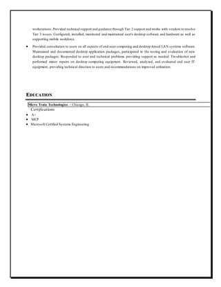 workstations. Provided technical support and guidance through Tier 2 support and works with vendors to resolve
Tier 3 issues. Configured, installed, monitored and maintained user's desktop software and hardware as well as
supporting mobile workforce.
 Provided consultation to users on all aspects of end-user computing and desktop-based LAN systems software.
Maintained and documented desktop application packages, participated in the testing and evaluation of new
desktop packages. Responded to user and technical problems providing support as needed. Tro ubleshot and
performed minor repairs on desktop computing equipment. Reviewed, analyzed, and evaluated end user IT
equipment, providing technical direction to users and recommendations on improved utilization.
EDUCATION
Micro Train Technologies – Chicago, IL
Certifications
 A+
 MCP
 Microsoft Certified Systems Engineering
 