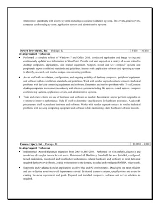 interconnect seamlessly with diverse systems including associated validation systems, file servers, email servers,
computer conferencing systems, application servers and administrative systems.
Nuveen Investments, Inc. – Chicago, IL 3/2011 – 10/2011
Desktop Support Technician
 Performed a complete rollout of Windows 7 and Office 2010, conducted application and image testing and
continuously updated user information in SharePoint. Provide end user support on a variety of issues related to
desktop computers, applications, and related equipment. Support, install and test computer systems and
peripherals as per established standards and guidelines. Interact with application software and operating systems
to identify, research, and resolve unique, non-recurring problems.
 Assist staff with installation, configuration, and ongoing usability of desktop computers, peripheral equipment
and software within established standards and guidelines.Work with vendor support contacts to resolve technical
problems with desktop computing equipment and software. Determine and resolve problems with IT staff, ensure
desktop computers interconnect seamlessly with diverse systems including file servers,e-mail servers, computer
conferencing systems, application servers, and administrative systems.
 Train and orient clients on use of hardware and software as needed. Recommend and/or perform upgrades on
systems to improve performance. Help IT staff to determine specifications for hardware purchases. Assist with
procurement staff to purchase hardware and software. Works with vendor support contacts to resolve technical
problems with desktop computing equipment and software while maintaining client hardware/software records.
Comcast Sports Net – Chicago, IL 11/2010 – 2/2011
Desktop Support Technician
 Implemented Outlook/Exchange migration from 2003 to 2007/2010. Performed on-site analysis, diagnosis and
resolution of complex issues for end users. Maintained all Blackberry handheld devices. Installed, configured,
tested, maintained, monitored and troubleshot workstations, related hardware and software to meet delivered
required desktop service levels. Joined workstations to the domain, installed and configured NVIDIA video cards.
 Supported and evaluated popular applications used by Mac and PC environments. Developed the most efficient
and cost-effective solutions to all departments served. Evaluated current systems, specifications and users for
existing business requirement and goals. Prepared and installed computers, software and server solutions as
required.
 
