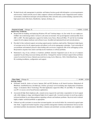  Worked closely with management to prioritize and balance business goals with information systemrequirements
and resources.Aided network users in daily computer software and hardware needs. Supported current wireless
environment, troubleshoot and repair advanced Ethernet, fiber networks and systems including corporate LANs,
high-speed routers, file-shares, blackberries, laptops, desktops, etc.
Sargent & Lundy – Chicago, IL 4/2010 –11/2010
Engineering Technician
 Responsible for building and deploying Windows XP and 7 desktop images via Zen works for new employees.
Fulfilled move/add/change tickets via heat in call center environment. Set up and migrated outlook profiles from
2003 to 2007. Provided application support for Adobe, Lotus Notes, Microsoft Office 07 and 3rd level desktop
support for all company hardware and software issues. Installed and maintained local and network printers.
 Provided 1st line technical support; answering support queries via phone,email and fax. Maintained a high degree
of customer service for all support queries and adhere to all service management principles. Took ownership of
userproblems and remained proactive when dealing with userissues.Logged all calls on the call logging system.
Responded to inquiries from clients and help resolve hardware or software problems.
 Maintained a log of any software or hardware problems detected. Supported users in the use of computer
equipment by providing necessary training and advice. Arranged for external technical support where problems
cannot be resolved in house. Granted password reset using Active Directory, RAS, Citrix-MetaFrame, Secure-
ID, including installation, configuration and support.
Chase Bank – Chicago, IL 10/2009 – 4/2010
Desktop Analyst
 Performed break-fix duties on Lenovo laptops, Dell and HP Desktops at all branch locations. Maintained all
Blackberry handheld devices. Installed ups,switches, g6 and g3 servers including mass deployment of hardware
images via Symantec Ghost Technology. Provided application support for Office 03 and Office 07. Configured
user PC’s to access server based business applications.
 Answered all Help Desk telephone calls, created service requests for each ticket, responded to 1st level support
calls while helping to triage and delegated higher level support calls. Assisted customers in resolving complex
technical problems by providing guidance regarding software and hardware problems. Resolved and/or referred
highly complex technical problems as appropriate.
 Followed up with customers to ensure that customer inquiries are resolved within the contracted or agreed upon
time frame. Logged and tracked inquiries using a problem management database and maintained history records
and related problem documentation. Identified, evaluated, and prioritized customer problems and complaints to
 