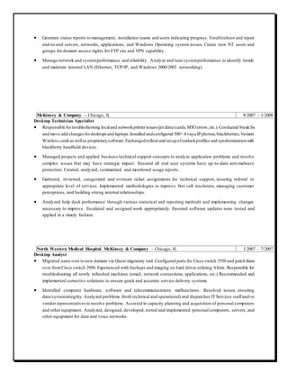  Generate status reports to management, installation teams and users indicating progress.Troubleshoot and repair
end-to-end servers, networks, applications, and Windows Operating system issues. Create new NT users and
groups for domain access/rights for FTP site and VPN capability.
 Manage network and systemperformance and reliability. Analyze and tune systemperformance to identify trends
and maintain internal LAN (Ethernet, TCP/IP, and Windows 2000/2003 networking).
McKinsey & Company – Chicago, IL 8/2007 – 1/2008
Desktop Technician Specialist
 Responsible fortroubleshooting localand networkprinterissues (jet directcards,MIOerrors,etc.).Conducted breakfix
and move add changesfordesktopsand laptops.Installed andconfigured 500+Avaya IPphones,blackberries,Verizon
Wireless cardsaswellas proprietarysoftware.Exchangedrollout and setupofoutlookprofiles and synchronizationwith
blackberry handheld devices.
 Managed projects and applied business/technical support concepts to analyze application problems and resolve
complex issues that may have strategic impact. Ensured all end user systems have up-to-date anti-malware
protection. Created, analyzed, summarized and monitored usage reports.
 Gathered, reviewed, categorized and oversaw ticket assignments for technical support, insuring referral to
appropriate level of services. Implemented methodologies to improve first call resolution, managing customer
perceptions, and building strong internal relationships.
 Analyzed help desk performance through various statistical and reporting methods and implementing changes
necessary to improve. Escalated and assigned work appropriately. Ensured software updates were tested and
applied in a timely fashion.
North Western Medical Hospital McKinsey & Company – Chicago, IL 1/2007 – 7/2007
Desktop Analyst
 Migrated users over to new domain via Quest migratory tool. Configured ports for Cisco switch 3550 and patch them
over fromCisco switch 2950. Experienced with backups and imaging on hard drives utilizing Altiris. Responsible for
troubleshooting all newly refreshed machines (email, network connections, applications, etc.) Recommended and
implemented corrective solutions to ensure quick and accurate service delivery systems.
 Identified computer hardware, software and telecommunications malfunctions. Resolved issues ensuring
data/systemintegrity.Analyzed problems (both technical and operational) and dispatches IT Services staffand/or
vendor representatives to resolve problems. Assisted in capacity planning and acquisition of personal computers
and other equipment. Analyzed, designed, developed, tested and implemented personal computers, servers, and
other equipment for data and voice networks.
 