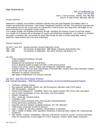 Peter Norris CV
Peter Andrew Norris
Peter_norris20@hotmail.com
Mobile: 0793 093 8885
Home: 12 Sunray Avenue , Bromley, Kent. BR2 8EW
Current: 47 Julian Avenue, Newcastle, NE6 4RJ
Personal Statement
Experienced in applying cross functional managerial expertise along with good diagnostic and analytical skills in a
complex and pressurised environment. I have project management experience and skills. The commercial awareness that
I have gathered over the last 12 years gives me a perspective on how to ensure clear stage points and budgets do not
overrun and that work is progressed in timely manner.
I am a people manager who facilitates performance through, motivating and inspiring my team to excel their targets.
I am a leader of my business with a real passion for success and performance management. I am a believer in excellence
and quality in everything that I do and that this should filter through the team to provide outstanding customer
experience, repeat business and a real sense of belonging.
Education Background
Oct 2014 – June 2015 Swansea University Chemical Engineering Course
2001 – 2003 The University of Huddersfield MBA (Master of Business Administration) Pass
1996 – 2001 The University of Huddersfield BSc (Hons) Chemistry with Business 2:2
Key Skills
· Project management techniques and skills
· Customer analysis
· Management and development of large teams.
· Focus on delivering targets to budget and within a profit and loss account
· Analysis of key trends, customer insights, data management. Multichannel retailer
· Computer literate, with a very good understanding of Microsoft Office including Word, Excel, PowerPoint, Outlook
· Ability to work in high stress environments
· Enthusiasm for continual improvement
· High degree of mathematical and numerical reasoning
July 2015 – Sept 2016 Merck Sharpe & Dohme
Bulk Technical Operations – MSD Manufacturing UK Division of Commercial Pharmaceutical Products.
 Verification / Validation Projects
 New equipment qualification, URS/RS. (IO, OQ, PQ Overview), (Downflow booth & WIP system)
 GMP documentation / standards
 Change control Management – (REMERON, Mixed Trityl, Atypical Losartan, MRL Clinical Trails, Color Blend)
 Lean six sigma methodologies (5 whys, fish & bone, root cause analysis)
 Deviation management
 SDLC – Across site / personal projects
 Serialisation / SAP
 Continuous Process Verification (CPV’s Pharmaceutical Products/Excipients)
 Process performance qualifications (PPQ’s)
 Clean/dirty hold time Validation (Swabbing techniques, API, TOC, Bioburden)
 STEM Schools Ambassador for MSD UK (External)
 Audit: 1. Chapter 28 - QO /ESU: Laboratory Instrumentation & automation
 Audit 2. Chapter 19 Utilities, HVAC, Operational Maintenance & Alarming (Water systems, EM, Compressed gas,
Eurotherms)
 Data Analysis: Trending / investigations, continuous improvements concerning process / in-process parameters
within the manufacturing of active tablets (CT or FCT), dissolution, hardness, tablet weight, compression
 