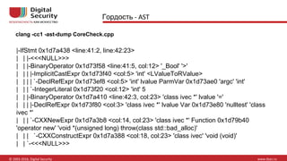 |-IfStmt 0x1d7a438 <line:41:2, line:42:23>
| | |-<<<NULL>>>
| | |-BinaryOperator 0x1d73f58 <line:41:5, col:12> '_Bool' '>'
| | | |-ImplicitCastExpr 0x1d73f40 <col:5> 'int' <LValueToRValue>
| | | | `-DeclRefExpr 0x1d73ef8 <col:5> 'int' lvalue ParmVar 0x1d73ae0 'argc' 'int'
| | | `-IntegerLiteral 0x1d73f20 <col:12> 'int' 5
| | |-BinaryOperator 0x1d7a410 <line:42:3, col:23> 'class ivec *' lvalue '='
| | | |-DeclRefExpr 0x1d73f80 <col:3> 'class ivec *' lvalue Var 0x1d73e80 'nulltest' 'class
ivec *'
| | | `-CXXNewExpr 0x1d7a3b8 <col:14, col:23> 'class ivec *' Function 0x1d79b40
'operator new' 'void *(unsigned long) throw(class std::bad_alloc)'
| | | `-CXXConstructExpr 0x1d7a388 <col:18, col:23> 'class ivec' 'void (void)'
| | `-<<<NULL>>>
Гордость
clang -cc1 -ast-dump CoreCheck.cpp
 
