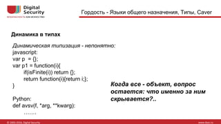 Динамика в типах
Гордость - Языки общего назначения, Типы, Caver
Динамическая типизация - непонятно:
javascript:
var p = {};
var p1 = function(i){
if(isFinite(i)) return {};
return function(i){return i;};
}
Python:
def avsv(f, *arg, **kwarg):
…….
Когда все - объект, вопрос
остается: что именно за ним
скрывается?..
 