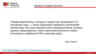 Начала Στοιχεῖα
«Самая важная вещь, которую я сделал как программист за
последние годы, — начал агрессивно применять статический
анализ кода. Не столь значимы сотни серьёзных багов, которые
удалось предотвратить, сколь смена ментальности и моего
отношения к надёжности ПО и качеству кода».
*http://altdevblogaday.com/2011/12/24/static-code-analysis/
Джон Кармак
 