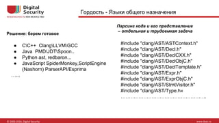 Гордость - Языки общего назначения
Парсинг кода и его представление
– отдельная и трудоемкая задача
#include "clang/AST/ASTContext.h"
#include "clang/AST/Decl.h"
#include "clang/AST/DeclCXX.h"
#include "clang/AST/DeclObjC.h"
#include "clang/AST/DeclTemplate.h"
#include "clang/AST/Expr.h"
#include "clang/AST/ExprObjC.h"
#include "clang/AST/StmtVisitor.h"
#include "clang/AST/Type.h«
……………………………………………..
● СС++ ClangLLVMGCC
● Java PMDJDTSpoon..
● Python ast, redbaron...
● JavaScript SpiderMonkey,ScriptEngine
(Nashorn) ParserAPI/Esprima
…...
Решение: берем готовое
 