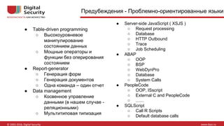 Предубеждения - Проблемно-ориентированные языки
● Table-driven programming
○ Высокоуровневое
манипулирование
состоянием данных
○ Мощные операторы и
функции без оперирования
состоянием
● Report-generator
○ Генерация форм
○ Генерация документов
○ Одна команда – один отчет
● Data management
○ Косвенное управление
данными (в нашем случае -
реляционными)
○ Мультитиповая типизация
● Server-side JavaScript ( XSJS )
○ Request processing
○ Database
○ HTTP Outbound
○ Trace
○ Job Scheduling
● ABAP
○ OOP
○ BSP
○ WebDynPro
○ Database
○ System Calls
● PeopleCode
○ OOP, ISscript
○ External C and PeopleCode
○ …...
● SQLScript
○ Call R Scripts
○ Default database calls
 
