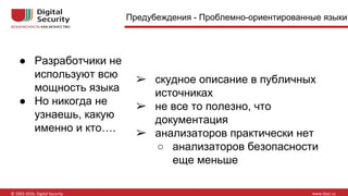 Предубеждения - Проблемно-ориентированные языки
● Разработчики не
используют всю
мощность языка
● Но никогда не
узнаешь, какую
именно и кто….
➢ скудное описание в публичных
источниках
➢ не все то полезно, что
документация
➢ анализаторов практически нет
○ анализаторов безопасности
еще меньше
 