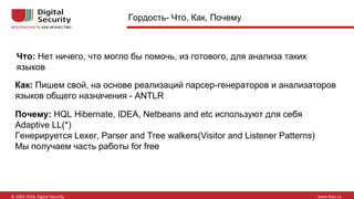 Что: Нет ничего, что могло бы помочь, из готового, для анализа таких
языков
Как: Пишем свой, на основе реализаций парсер-генераторов и анализаторов
языков общего назначения - ANTLR
Гордость- Что, Как, Почему
Почему: HQL Hibernate, IDEA, Netbeans and etc используют для себя
Adaptive LL(*)
Генерируется Lexer, Parser and Tree walkers(Visitor and Listener Patterns)
Мы получаем часть работы for free
 