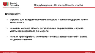 Для Security:
- строить для каждого исходника модель – слишком дорого, нужен
компромисс
- не очень хорошо искать регулярными выражениями – нужно
уметь итерироваться по модели
- нельзя пренебрегать мелочами – от них зависит контекст, важно
выделить главное
Предубеждения - Не все то Security, что QA
 