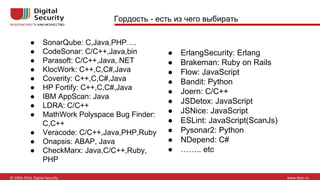 Гордость - есть из чего выбирать
● SonarQube: C,Java,PHP….
● CodeSonar: C/C++,Java,bin
● Parasoft: C/C++,Java,.NET
● KlocWork: C++,C,C#,Java
● Coverity: C++,C,C#,Java
● HP Fortify: C++,C,C#,Java
● IBM AppScan: Java
● LDRA: C/C++
● MathWork Polyspace Bug Finder:
C,C++
● Veracode: C/C++,Java,PHP,Ruby
● Onapsis: ABAP, Java
● CheckMarx: Java,C/C++,Ruby,
PHP
● ErlangSecurity: Erlang
● Brakeman: Ruby on Rails
● Flow: JavaScript
● Bandit: Python
● Joern: C/C++
● JSDetox: JavaScript
● JSNice: JavaScript
● ESLint: JavaScript(ScanJs)
● Pysonar2: Python
● NDepend: C#
● …….. etc
 