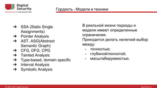 Гордость Модели и техники
➔ SSA (Static Single
Assignments)
➔ Pointer Analysis
➔ AST, ASG(Abstract
Semantic Graph)
➔ CFG, DFG, CPG
➔ Tainted Analysis
➔ Type-based, domain specific
➔ Interval Analysis
➔ Symbolic Analysis
В реальной жизни подходы и
модели имеют определенные
ограничения.
Приходится делать нелегкий выбор
между:
- точностью;
- глубиной/полнотой;
- масштабируемостью.
 