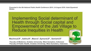 Machmud,R1 , Azkha,N2 , Masrul1, Symond,D2 , Semiarti,R1
1Faculty of Medicine, Andalas University, West Sumatera, Indonesia
2Faculty of Public Health, Andalas University, West Sumatera, Indonesia
Implementing Social determinant of
Health through Social capital and
Empowerment of the Jati Village to
Reduce Inequities in Health
Presented in the 8th National Public Health Conference 2016. 2-4 August 2016. Hotel Equatorial
Melaka
 