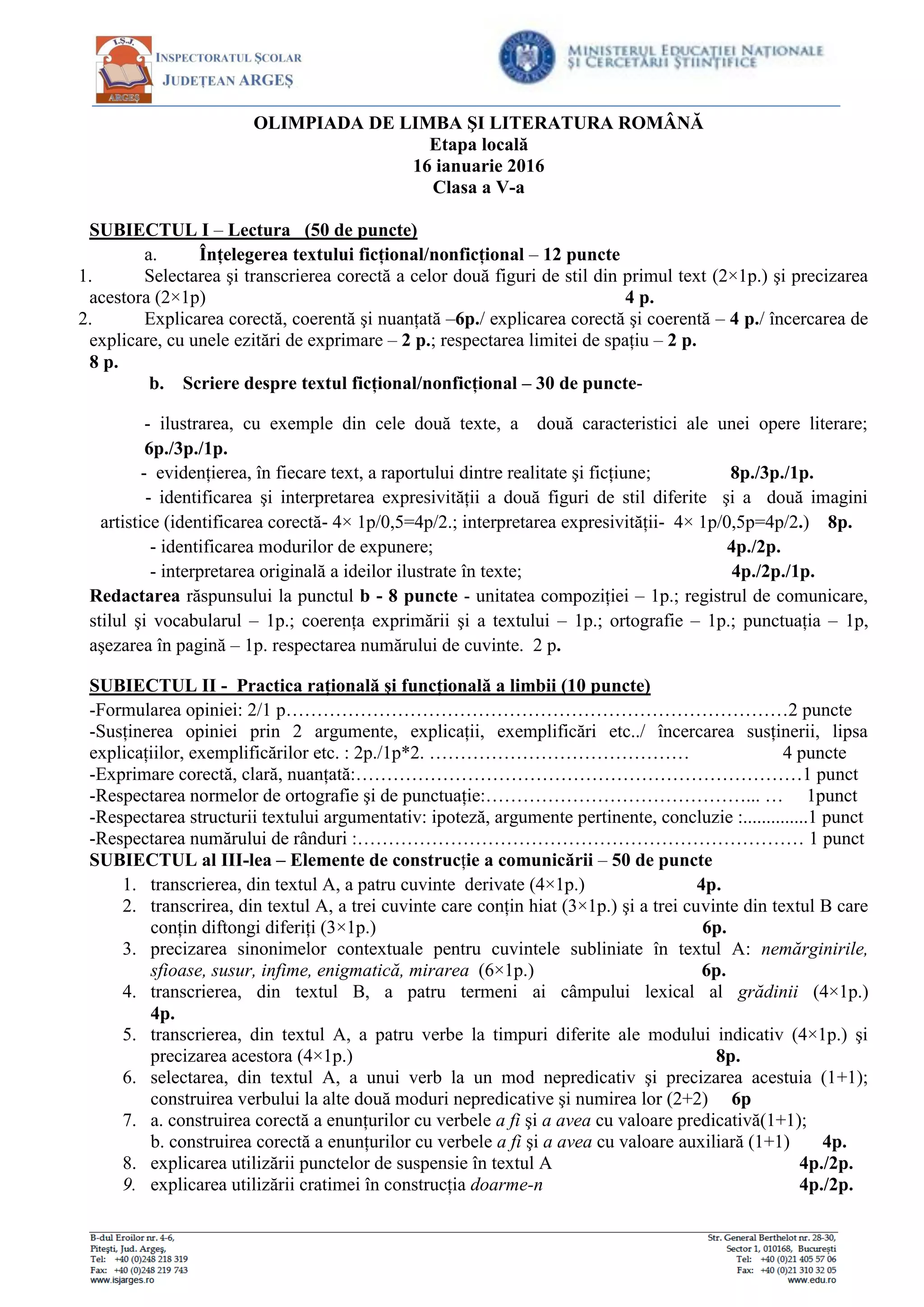 OLIMPIADA DE LIMBA ŞI LITERATURA ROMÂNĂ
Etapa locală
16 ianuarie 2016
Clasa a V-a
SUBIECTUL I – Lectura (50 de puncte)
a. Înţelegerea textului ficţional/nonficţional – 12 puncte
1. Selectarea şi transcrierea corectă a celor două figuri de stil din primul text (2×1p.) şi precizarea
acestora (2×1p) 4 p.
2. Explicarea corectă, coerentă şi nuanţată –6p./ explicarea corectă şi coerentă – 4 p./ încercarea de
explicare, cu unele ezitări de exprimare – 2 p.; respectarea limitei de spaţiu – 2 p.
8 p.
b. Scriere despre textul ficţional/nonficţional – 30 de puncte-
- ilustrarea, cu exemple din cele două texte, a două caracteristici ale unei opere literare;
6p./3p./1p.
- evidenţierea, în fiecare text, a raportului dintre realitate şi ficţiune; 8p./3p./1p.
- identificarea şi interpretarea expresivităţii a două figuri de stil diferite şi a două imagini
artistice (identificarea corectă- 4× 1p/0,5=4p/2.; interpretarea expresivităţii- 4× 1p/0,5p=4p/2.) 8p.
- identificarea modurilor de expunere; 4p./2p.
- interpretarea originală a ideilor ilustrate în texte; 4p./2p./1p.
Redactarea răspunsului la punctul b - 8 puncte - unitatea compoziţiei – 1p.; registrul de comunicare,
stilul şi vocabularul – 1p.; coerenţa exprimării şi a textului – 1p.; ortografie – 1p.; punctuaţia – 1p,
aşezarea în pagină – 1p. respectarea numărului de cuvinte. 2 p.
SUBIECTUL II - Practica raţională şi funcţională a limbii (10 puncte)
-Formularea opiniei: 2/1 p………………………………………………………………………2 puncte
-Susţinerea opiniei prin 2 argumente, explicaţii, exemplificări etc../ încercarea susţinerii, lipsa
explicaţiilor, exemplificărilor etc. : 2p./1p*2. …………………………………… 4 puncte
-Exprimare corectă, clară, nuanţată:………………………………………………………………1 punct
-Respectarea normelor de ortografie şi de punctuaţie:……………………………………... … 1punct
-Respectarea structurii textului argumentativ: ipoteză, argumente pertinente, concluzie :..............1 punct
-Respectarea numărului de rânduri :……………………………………………………………… 1 punct
SUBIECTUL al III-lea – Elemente de construcţie a comunicării – 50 de puncte
1. transcrierea, din textul A, a patru cuvinte derivate (4×1p.) 4p.
2. transcrirea, din textul A, a trei cuvinte care conţin hiat (3×1p.) şi a trei cuvinte din textul B care
conţin diftongi diferiţi (3×1p.) 6p.
3. precizarea sinonimelor contextuale pentru cuvintele subliniate în textul A: nemărginirile,
sfioase, susur, infime, enigmatică, mirarea (6×1p.) 6p.
4. transcrierea, din textul B, a patru termeni ai câmpului lexical al grădinii (4×1p.)
4p.
5. transcrierea, din textul A, a patru verbe la timpuri diferite ale modului indicativ (4×1p.) şi
precizarea acestora (4×1p.) 8p.
6. selectarea, din textul A, a unui verb la un mod nepredicativ şi precizarea acestuia (1+1);
construirea verbului la alte două moduri nepredicative şi numirea lor (2+2) 6p
7. a. construirea corectă a enunţurilor cu verbele a fi şi a avea cu valoare predicativă(1+1);
b. construirea corectă a enunţurilor cu verbele a fi şi a avea cu valoare auxiliară (1+1) 4p.
8. explicarea utilizării punctelor de suspensie în textul A 4p./2p.
9. explicarea utilizării cratimei în construcţia doarme-n 4p./2p.
 