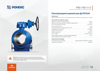 Полнопроходной шаровой кран Ду150 Ру40
Применение:
Для тепловых сетей, насосно-перекачивающих, тепловых и электрических станций
Характеристики шарового крана:
Диаметр условного прохода Ду (DN) 150 мм
Диаметр присоединительного патрубка наружный Дн 159 мм
Расчетное давление Ру (PN) 40 кгс/см²
Класс герметичности «А»
Температура рабочей среды при max. PN +200°
C
Коэффициент расхода Kv 4 378 м³/ч
Гидросопротивление ζ 0,041
Момент вращения 480 H*m
Срок службы не менее 30 лет
Масса шарового крана с механическим редуктором
и диэлектрической скользящей опорой
140 кг
Характеристики привода:
Тип механического привода редуктор Rotork IW3R (или аналог)
Управление приводом штурвал
TМ2-150-11-2
С МЕХАНИЧЕСКИМ ПРИВОДОМ И СКОЛЬЗЯЩЕЙ ОПОРОЙ
Внимание! Для обеспечения доступа к механизмам управления запорной
арматуры, располагаемой в труднодоступных местах, возможно изготовление
шаровых кранов с увеличенной высотой штока. Минимальное увеличение высоты
от стандартной составляет 200 мм.
АЛЬБОМ РОНЕКС
ВЫПУСК 11,1; 2015 Г. 12
 