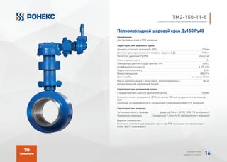 TМ2-150-11-5
С УДЛИНИТЕЛЕМ ШТОКА И МЕХАНИЧЕСКИМ ПРИВОДОМ
Полнопроходной шаровой кран Ду150 Ру40
Применение:
Для тепловых сетей в ППУ изоляции
Характеристики шарового крана:
Диаметр условного прохода Ду (DN) 150 мм
Диаметр присоединительного патрубка наружный Дн 159 мм
Расчетное давление Ру (PN) 40 кгс/см²
Класс герметичности «А»
Температура рабочей среды при max. PN +200°
C
Коэффициент расхода Kv 4 378 м³/ч
Гидросопротивление ζ 0,041
Момент вращения 480 H*m
Срок службы не менее 30 лет
Масса шарового крана с редуктором, электроприводом и
диэлектрической скользящей опорой
140 кг
Характеристики удлинителя штока:
Стандартная (мин.) высота удлинителя штока 350 мм
Технологическая заглушка (тр. Ø159 мм, длина 100 мм) на удлинителе штока под
ППУ
изоляцию, устанавливается по соглашению с производителями ППУ изоляции.
Характеристики привода:
Тип механического привода редуктор Rotork IW3R / HOB 210 (или аналог)
Управление приводом стандартный Т-ключ S=32 мм (в комплект не входит)
Вариант исполнения:
Возможна комплектация шарового крана под ППУ изоляцию электроприводом
AUMA SA07.6 (или аналог)
АЛЬБОМ РОНЕКС
ВЫПУСК 11,1; 2015 Г. 16
 