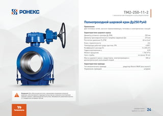 TМ2-250-11-2
С МЕХАНИЧЕСКИМ ПРИВОДОМ И СКОЛЬЗЯЩЕЙ ОПОРОЙ
Полнопроходной шаровой кран Ду250 Ру40
Применение:
Для тепловых сетей, насосно-перекачивающих, тепловых и электрических станций
Характеристики шарового крана:
Диаметр условного прохода Ду (DN) 250 мм
Диаметр присоединительного патрубка наружный Дн 273 мм
Расчетное давление Ру (PN) 40 кгс/см²
Класс герметичности «А»
Температура рабочей среды при max. PN +200°
C
Коэффициент расхода Kv 14 238 м³/ч
Гидросопротивление ζ 0,03
Момент вращения 1 760 H*m
Срок службы не менее 30 лет
Масса шарового крана с редуктором, электроприводом и
диэлектрической скользящей опорой
355 кг
Характеристики привода:
Тип механического привода редуктор Rotork IW4R (или аналог)
Управление приводом штурвал
Внимание! Для обеспечения доступа к механизмам управления запорной
арматуры, располагаемой в труднодоступных местах, возможно изготовление
шаровых кранов с увеличенной высотой штока. Минимальное увеличение высоты
от стандартной составляет 200 мм.
АЛЬБОМ РОНЕКС
ВЫПУСК 11,1; 2015 Г. 24
 