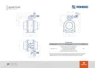 Спецификация
Обозначение Наименование Масса кг
TМ2-400-11-3
Шаровой кран РОНЕКС Ду400, Ру40,
полнопроходной, под приварку,
с редуктором ROTORK IW5R,
электроприводом AUMA SA10.2 и
диэлектрической скользящей опорой
995
* высота от продольной оси шарового крана до верха электропривода (стандартная комплектация).
Требуемая высота указывается в наименовании (заказе) шарового крана. Для ППУ изоляции
минимальная высота H=1115 мм. В этом случае скользящая опора в комплект не входит.
Ду400 Ру40
МОНТАЖНЫЙ ЧЕРТЕЖ
АЛЬБОМ РОНЕКС
ВЫПУСК 11,1; 2015 Г.39
 