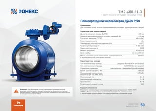 TМ2-600-11-3
С ЭЛЕКТРО-МЕХАНИЧЕСКИМ ПРИВОДОМ И СКОЛЬЗЯЩЕЙ ОПОРОЙ
Полнопроходной шаровой кран Ду600 Ру40
Применение:
Для тепловых сетей, насосно-перекачивающих, тепловых и электрических станций
Характеристики шарового крана:
Диаметр условного прохода Ду (DN) 600 мм
Диаметр присоединительного патрубка наружный Дн 630 мм
Расчетное давление Ру (PN) 40 кгс/см²
Класс герметичности «А»
Температура рабочей среды при max. PN +200°
C
Коэффициент расхода Kv 85 000 м³/ч
Гидросопротивление ζ 0,028
Момент вращения 14 000 H*m
Срок службы не менее 30 лет
Масса шарового крана с редуктором, электроприводом
и диэлектрической скользящей опорой
2 930 кг
Характеристики привода:
Тип механического привода редуктор Rotork IW7R (или аналог)
Тип электрического привода AUMA SA10.2 (или аналог)
Управление приводом электрическое + аварийный ручной маховик
Время одного поворота а 90° 180 сек
Номинальная электрическая
мощность при 3-ф 380В, 50 Гц
0,72 кВт
Номинальный ток 2,6 А
Максимальный рабочий ток 3,2 А
Пусковой ток 8,9 А
Коэффициент мощности cosφ 0,42
Вариант исполнения:
Возможна комплектация электропривода блоком управления AUMA MATIC
AM 01.1. Блок имеет встроенную кнопочную станцию, силовую часть
с магнитными пускателями и световую индикацию положения шара.
Внимание! Для обеспечения доступа к механизмам управления запорной
арматуры, располагаемой в труднодоступных местах, возможно изготовление
шаровых кранов с увеличенной высотой штока. Минимальное увеличение высоты
от стандартной составляет 300 мм.
АЛЬБОМ РОНЕКС
ВЫПУСК 11,1; 2015 Г. 50
 
