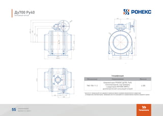 Спецификация
Обозначение Наименование Масса кг
TМ2-700-11-2
Шаровой кран РОНЕКС Ду700, Ру40,
полнопроходной, под приварку,
с редуктором ROTORK IW9R и
диэлектрической скользящей опорой
4 285
* высота от продольной оси шарового крана до верха штурвала механического редуктора
(стандартная комплектация). Требуемая высота указывается в наименовании (заказе) шарового крана.
Обозначение Наименование Кол.Поз.
1 1 4285ТМ-700-11-2
Спецификация
-
(*) - высота от продольной оси шарового крана до верха штурвала механического
редуктора (стандартная комплектация). Требуемая высота указывается в наименовании
(заказе) шарового крана.
Обозначение Наименование Кол.Поз.
1 1 4285ТМ-700-11-2
Спецификация
-
(*) - высота от продольной оси шарового крана до верха штурвала механического
редуктора (стандартная комплектация). Требуемая высота указывается в наименовании
(заказе) шарового крана.
Обозначение Наименование Кол.Поз.
1 1 4285ТМ-700-11-2
Спецификация
-
(*) - высота от продольной оси шарового крана до верха штурвала механического
редуктора (стандартная комплектация). Требуемая высота указывается в наименовании
(заказе) шарового крана.
Ду700 Ру40
МОНТАЖНЫЙ ЧЕРТЕЖ
АЛЬБОМ РОНЕКС
ВЫПУСК 11,1; 2015 Г.55
 