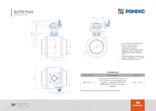 Спецификация
Обозначение Наименование Масса кг
TМ2-700-11-5
Шаровой кран РОНЕКС Ду700, Ру40,
Нст=1415 мм, полнопроходной, под
приварку, с редуктором ROTORK
IW9R+HOB210 под ППУ изоляцию
(ХХХХХ)*
4 255 + ППУ*
* обозначение и масса по каталогу производителя ППУ изоляции.
* - обозначение и масса по каталогу производителя ППУ изоляции.
Обозначение Наименование Кол.Поз.
1 1
4255
+ППУ*
ТМ-700-11-5
Спецификация
*
-
* - обозначение и масса по каталогу производителя ППУ изоляции.
Обозначение Наименование Кол.Поз.
1 1
4255
+ППУ*
ТМ-700-11-5
Спецификация
*
-
* - обозначение и масса по каталогу производителя ППУ изоляции.
Обозначение Наименование Кол.Поз.
1 1
4255
+ППУ*
ТМ-700-11-5
Спецификация
*
-
Ду700 Ру40
МОНТАЖНЫЙ ЧЕРТЕЖ
•	 Нст – стандартная (минимальная)
высота от продольной оси
шарового крана до верха
механического привода с
элементом управления под Т-ключ.
Требуемая высота указывается в
наименовании (заказе) шарового
крана.
•	 Строительная длина изолированного
изделия принимается по каталогу
производителя ППУ изоляции.
АЛЬБОМ РОНЕКС
ВЫПУСК 11,1; 2015 Г.59
 