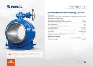 TМ2-1200-11-2
С МЕХАНИЧЕСКИМ ПРИВОДОМ И СКОЛЬЗЯЩЕЙ ОПОРОЙ
Полнопроходной шаровой кран Ду1200 Ру40
Применение:
Для тепловых сетей, насосно-перекачивающих, тепловых и электрических станций
Характеристики шарового крана:
Диаметр условного прохода Ду (DN) 1200 мм
Диаметр присоединительного патрубка наружный Дн 1220 мм
Расчетное давление Ру (PN) 40 кгс/см²
Класс герметичности «А»
Температура рабочей среды при max. PN +200°
C
Коэффициент расхода Kv 350 000 м³/ч
Гидросопротивление ζ 0,023
Момент вращения 77 000 H*m
Срок службы не менее 30 лет
Масса шарового крана с редуктором, электроприводом и
диэлектрической скользящей опорой
18 915 кг
Характеристики привода:
Тип механического привода редуктор Rotork IW11R (или аналог)
Управление приводом штурвал
Внимание! Для обеспечения доступа к механизмам управления запорной
арматуры, располагаемой в труднодоступных местах, возможно изготовление
шаровых кранов с увеличенной высотой штока. Минимальное увеличение высоты
от стандартной составляет 420 мм.
АЛЬБОМ РОНЕКС
ВЫПУСК 11,1; 2015 Г. 74
 