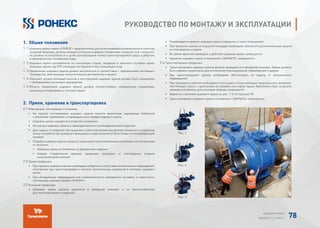 1. Обшие положения
1. 1 Шаровые краны марки «РОНЕКС» предназначены для использования исключительно в качестве
запорной арматуры, должны находиться только в крайних положениях «открыто» или «закрыто»,
не должны использоваться в целях регулирования потока транспортируемой среды и работать
в промежуточных положениях шара.
1. 2 Шаровые краны поставляются на скользящих опорах, входящих в комплект поставки крана.
Шаровые краны под ППУ изоляцию поставляются без скользящих опор.
1. 3 Применение шаровых кранов должно выполняться в соответствии с требованиями настоящего
Руководства, действующих технологических регламентов и правил.
1. 4 Персонал, осуществляющий монтаж и эксплуатацию шаровых кранов должен быть ознакомлен
с требованиями настоящего руководства.
1. 5 Область применения шаровых кранов должна соответствовать номинальным параметрам,
указанным в маркировке и паспорте крана.
2. Прием, хранение и транспортировка
2.1 Маркировка, консервация и упаковка.
• На корпусе поставляемых шаровых кранов имеется фирменная маркировка (табличка)
с указанием параметров и индивидуального номера шарового крана.
• Шаровые краны находятся в открытом положении.
• На корпуса шаровых кранов и приводов нанесено антикоррозионное покрытие.
• Для защиты от коррозии при хранении и транспортировке внутренняя поверхность патрубков,
концы патрубков под приварку и фланцевые соединения могут быть покрыты консервирующей
смазкой.
• Патрубки шаровых кранов закрыты защитными полиэтиленовыми колпаками или заглушками
из оргалита.
• Шаровые краны установлены на деревянные поддоны.
• Каждая отправленная единица продукции защищена от атмосферных осадков
полиэтиленовой пленкой.
2.2 Прием продукции.
• При приемке шаровых кранов необходимо убедиться в отсутствии механических повреждений,
полученных при транспортировке и полноте комплектации, указанной в паспорте шарового
крана.
• При обнаружении повреждений или некомплектности немедленно поставить в известность
поставщика шаровых кранов «РОНЕКС».
2.3 Хранение продукции.
• Шаровые краны должны храниться в заводской упаковке и на приспособлениях
для транспортировки (поддонах).
• Рекомендуется хранить шаровые краны в закрытых и сухих помещениях.
• При хранении кранов на открытой площадке необходимо обеспечить дополнительную защиту
от атмосферных осадков.
• Во время хранения приводить в действие шаровые краны запрещается.
• Хранение шарового крана в положении «ЗАКРЫТО» запрещается.
2.4 Транспортировка продукции.
• Транспортировка шаровых кранов должна проводиться в заводской упаковке. Краны должны
быть надежно закреплены для исключения опрокидывания, перемещений и ударов.
• При транспортировке кранов необходимо обеспечивать их защиту от механических
повреждений.
• При такелажных работах необходимо использовать только имеющие проушины или применять
текстильные стропы с креплением за патрубки или корпус крана. Крепление строп за детали
привода или фланец для установки привода запрещается.
• Варианты строповки шарового крана см. рис. 1-3 на странице 78.
• Транспортировка шарового крана в положении «ЗАКРЫТО» запрещается.
РУКОВОДСТВО ПО МОНТАЖУ И ЭКСПЛУАТАЦИИ
Рис. 3
Рис. 1
Рис. 2
АЛЬБОМ РОНЕКС
ВЫПУСК 11,1; 2015 Г. 78
 