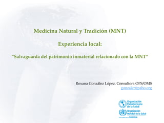 Medicina Natural y Tradición (MNT)
Experiencia local:
“Salvaguarda del patrimonio inmaterial relacionado con la MNT”
Roxana González López, Consultora OPS/OMS
gonzaler@paho.org
 
