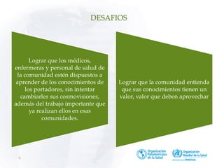 9
DESAFIOS
Lograr que los médicos,
enfermeras y personal de salud de
la comunidad estén dispuestos a
aprender de los conocimientos de
los portadores, sin intentar
cambiarles sus cosmovisiones,
además del trabajo importante que
ya realizan ellos en esas
comunidades.
Lograr que la comunidad entienda
que sus conocimientos tienen un
valor, valor que deben aprovechar
 