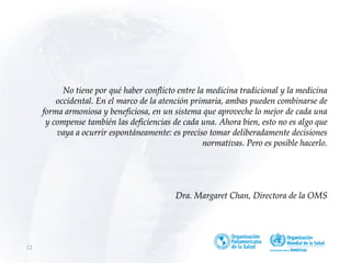 No tiene por qué haber conflicto entre la medicina tradicional y la medicina
occidental. En el marco de la atención primaria, ambas pueden combinarse de
forma armoniosa y beneficiosa, en un sistema que aproveche lo mejor de cada una
y compense también las deficiencias de cada una. Ahora bien, esto no es algo que
vaya a ocurrir espontáneamente: es preciso tomar deliberadamente decisiones
normativas. Pero es posible hacerlo.
Dra. Margaret Chan, Directora de la OMS
12
 