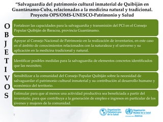 5
“Salvaguardia del patrimonio cultural inmaterial de Quibiján en
Guantánamo-Cuba, relacionadas a la medicina natural y tradicional.
Proyecto OPS/OMS-UNESCO-Patrimonio y Salud
Fortalecer las capacidades para la salvaguardia y transmisión del PCI en el Consejo
Popular Quibiján de Baracoa, provincia Guantánamo.
Apoyar al Consejo Nacional de Patrimonio en la realización de inventarios, en este caso
en el ámbito de conocimientos relacionados con la naturaleza y el universo y su
aplicación en la medicina tradicional y natural.
Identificar posibles medidas para la salvaguardia de elementos concretos identificados
que las necesiten;
Sensibilizar a la comunidad del Consejo Popular Quibiján sobre la necesidad de
salvaguardar el patrimonio cultural inmaterial y su contribución al desarrollo humano y
económico del territorio.
Estimular para que al menos una actividad productiva sea beneficiada a partir del
inventario, para que contribuya a la generación de empleo e ingresos en particular de los
jóvenes y mujeres de la comunidad.
O
B
J
E
T
I
V
O
S
 