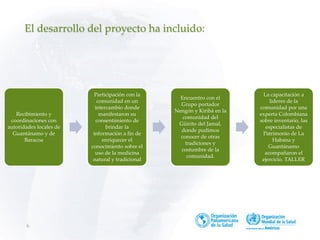 6
El desarrollo del proyecto ha incluido:
Recibimiento y
coordinaciones con
autoridades locales de
Guantánamo y de
Baracoa
Participación con la
comunidad en un
intercambio donde
manifestaron su
consentimiento de
brindar la
información a fin de
enriquecer el
conocimiento sobre el
uso de la medicina
natural y tradicional
Encuentro con el
Grupo portador
Nengón y Kiribá en la
comunidad del
Güirito del Jamal,
donde pudimos
conocer de otras
tradiciones y
costumbre de la
comunidad.
La capacitación a
lideres de la
comunidad por una
experta Colombiana
sobre inventario, las
especialistas de
Patrimonio de La
Habana y
Guantánamo
acompañaron el
ejercicio. TALLER
 