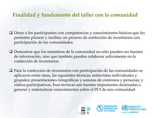 Finalidad y fundamento del taller con la comunidad
 Dotar a los participantes con competencias y conocimientos básicos que les
permiten planear y facilitar un proceso de confección de inventarios con
participación de las comunidades.
 Demostrar que los miembros de la comunidad no sólo pueden ser fuentes
de información, sino que también pueden colaborar activamente en la
confección de inventarios.
 Para la confección de inventarios con participación de las comunidades se
aplicaron entre otras, las siguientes técnicas: entrevistas individuales y
grupales; presentaciones fotográficas y sonoras de contextos y personas; y
vídeos participativos. Esas técnicas son fuentes importantes destinadas a
generar y sistematizar conocimientos sobre el PCI de una comunidad.
 